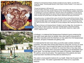 Ardhagiri Sri Veeranjaneya Swamy Temple is located one and a half km. up of the hill in
 Aragonda village, Thavanampalle Mandal, Chittor District, Andhra Pradesh, 15 km away from
 Kanipakam.
  
 Though the kshetram is 300 years old
 During the battle Lakshmana, younger brother of Rama was battling with Ravana. He became
 unconscious when one of the arrows of Ravana hit him. So the Physician wanted a herb known
 as "Sanjeevani" to resurrect Lakshmana. Hanuman went to the Himalayas in no time. But he
 could not differentiate between the various herbs and plants available. So He just plucked the
 entire mountain and carried back to the place where Lakshmana was lying unconscious.
  
 During this journey, it is believed that a piece of rock from the mountain fell into the tank. Since
 a piece of mountain fell here it got its name of Ardhagiri or Arakonda. The striking feature of the
 moolavigraha (Main deity) is that it faces towards north, which is a rarity. The first says of the
 sun; fall on the feet of the Lord. Gradually the sunrays disappear after reaching the head of the
 lord.
 Ardhagiri (a famous Lord Anjaneya Swamy Temple) is near the village. Also, has temples viz.,
 Shiva Temple, Sri Rama Temple, Chinna Gudi (Vinayaka Swamy, Subramanya Swamy,
 Ayyappa Swamy, Nava grahamulu, nelli chettu, naga devatha), satyamma, nagula raallu,
 church, masjid and more.



In Ardhagiri, it is believed that Sanjeevaraya Pushkarini (pond containing the
holy water) never gets dried nor spoiled, even when kept for long periods of
time. When devotees drink this theerham (or holy water) from the Sanjeevaraya
Pushkarini, all types of diseases are getting cured.
 
It is believed that the tank never dries up and the water contains medicinal
properties. The water when stored stays fresh for a long time. It’s true. It’s more
than a month since I have brought the water from the tank and it is still fresh.
usually water when kept in a container for more than three or four days does
not stay fresh. This water when consumed is believed to cure all diseases even
acute cases. This has been proved in the cases of Psoriasis, initial stages of
TB, asthma, cancer & joint pains. The experiences of the patients who were
cured have been recorded and they stand as testimony to it.
 
This water is most powerful medicine for our health. Water has the green color
and sweet to taste. This water is generated from trees so it is a ayurvedic
medicine
 