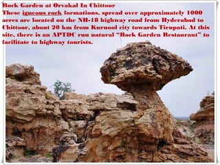 Rock Garden at Orvakal In Chittoor
These igneous rock formations, spread over approximately 1000
acres are located on the NH-18 highway road from Hyderabad to
Chittoor, about 20 km from Kurnool city towards Tirupati. At this
site, there is an APTDC run natural “Rock Garden Restaurant” to
facilitate to highway tourists.
 