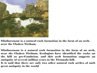 Silathoranam is a natural rock formation in the form of an arch,
near the Chakra Tirtham.

Silathoranam is a natural rock formation in the form of an arch,
near the Chakra Tirtham. Geologists have identified the rocks on
the hill as pre-Cambrian, and this arch formation suggests an
antiquity of several million years to the Tirumala hill.
It is said that there are only two other natural rock arches of such
great antiquity in the world
 