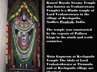 Koneti Rayala Swamy Temple
also known as Venkateswara
Temple) is a Hindu temple of
Lord Venkateswara in the
village of Keelapatla,
Andhra Pradesh, India.

The temple was constructed
by the regents of Pallava
kings in the ninth and tenth
centuries.



Main Gopuram at Keelapatla
Temple The idols of Lord
Venkateshwara at Tirumala
and at Keelapatla village are
 