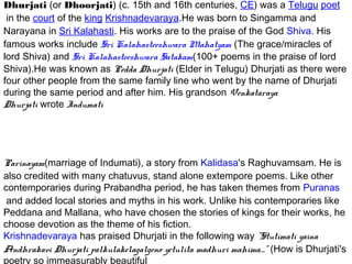 Dhurjati (or Dhoorjati) (c. 15th and 16th centuries, CE) was a Telugu poet
 in the court of the king Krishnadevaraya.He was born to Singamma and
Narayana in Sri Kalahasti. His works are to the praise of the God Shiva. His
famous works include Sri Kalahasteeshwara Mahatyam (The grace/miracles of
lord Shiva) and Sri Kalahasteeshwara Satakam(100+ poems in the praise of lord
Shiva).He was known as Pedda Dhurjati (Elder in Telugu) Dhurjati as there were
four other people from the same family line who went by the name of Dhurjati
during the same period and after him. His grandson Venkataraya
Dhurjati wrote Indumati




Parinayam(marriage of Indumati), a story from Kalidasa's Raghuvamsam. He is
also credited with many chatuvus, stand alone extempore poems. Like other
contemporaries during Prabandha period, he has taken themes from Puranas
 and added local stories and myths in his work. Unlike his contemporaries like
Peddana and Mallana, who have chosen the stories of kings for their works, he
choose devotion as the theme of his fiction.
Krishnadevaraya has praised Dhurjati in the following way "Stutimati yaina
Andhrakavi Dhurjati palkulakelagalgeno yetulita madhuri mahima...." (How is Dhurjati's
poetry so immeasurably beautiful
 
