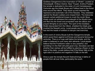 Goddess Gangamma is the incarnation of 'Shakti'. Located at
Chowdepalli, Chittoor District, Near Tirupati, Andhra Pradesh,
this temple is dedicated to the sister of Lord Venkateswara.
Centuries ago the tribals Boyas and Yelikas lived in the forest
area around the hillock. They stood up and resented the
repressive and automatic rule of the Nawabs. They retaliated
against the Muslim soldiers and chased them. The Golconda
Nawab rushed additional troops to crush the revolt. Boya
tribals could not withstand the onslaught of the Muslim army
and fled into the forest and prostrated near the hillock and
prayed Almighty to save them. The spirit of the Goddess
Shakti descended from the hillock, shielded the tribals and
crushed the Nawab's army. Local people say that the Shakti
has tied the heads of soldiers to banyan tree branches.
 
In the event of victory Boyas built the Gangamma temple,
which saved them against evil forces and became famous for
centuries. There is a huge well below the temple, and the
water is believed to cure many skin ailments. Local people
believe that the Pushkarini water is very powerful, and
sprinkling it in the field will yield good crop. Devotees can test
whether their wishes will be fulfilled by placing a flower on the
head of the deity. Locals believe that if the flower falls on the
right side it is positive and negative if it falls on the left.
 
Once a year the temple Navartri festival brings in lakhs of
people from all over India, particularly the south.
 