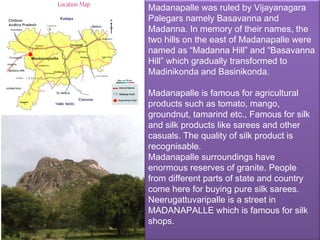 Madanapalle was ruled by Vijayanagara
Palegars namely Basavanna and
Madanna. In memory of their names, the
two hills on the east of Madanapalle were
named as “Madanna Hill” and “Basavanna
Hill” which gradually transformed to
Madinikonda and Basinikonda.

Madanapalle is famous for agricultural
products such as tomato, mango,
groundnut, tamarind etc., Famous for silk
and silk products like sarees and other
casuals. The quality of silk product is
recognisable.
Madanapalle surroundings have
enormous reserves of granite. People
from different parts of state and country
come here for buying pure silk sarees.
Neerugattuvaripalle is a street in
MADANAPALLE which is famous for silk
shops.
 