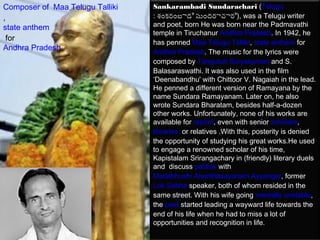 Composer of Maa Telugu Talliki   Sankarambadi Sundarachari (Telugu
,                                : శ్రంకరంబాడి స్తుందరాచారి), was a Telugu writer
state anthem                     and poet, born He was born near the Padmavathi
                                 temple in Tiruchanur Andhra Pradesh. In 1942, he
 for
                                 has penned Maa Telugu Talliki, state anthem for 
Andhra Pradesh                   Andhra Pradesh. The music for the lyrics were
                                 composed by Tanguturi Suryakumari and S.
                                 Balasaraswathi. It was also used in the film
                                 ‘Deenabandhu' with Chittoor V. Nagaiah in the lead.
                                 He penned a different version of Ramayana by the
                                 name Sundara Ramayanam. Later on, he also
                                 wrote Sundara Bharatam, besides half-a-dozen
                                 other works. Unfortunately, none of his works are
                                 available for reprint, even with senior scholars, 
                                 libraries  or relatives .With this, posterity is denied
                                 the opportunity of studying his great works.He used
                                 to engage a renowned scholar of his time,
                                 Kapistalam Srirangachary in (friendly) literary duels
                                 and discuss politics with 
                                 Madabhushi Ananthasayanam Ayyangar, former
                                 Lok Sabha speaker, both of whom resided in the
                                 same street. With his wife going mentally unstable,
                                 the poet started leading a wayward life towards the
                                 end of his life when he had to miss a lot of
                                 opportunities and recognition in life.
 