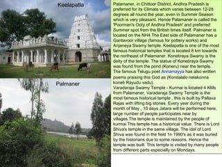 Keelapatla   Palamaner, in Chittoor District, Andhra Pradesh is
              Palamaner, in Chittoor District, Andhra Pradesh is
             preferred for its Climate which varies between 12-28
              preferred for its Climate which varies between 12-28
             degrees all round the year, even in Summer Season
              degrees all round the year, even in Summer Season
             which is very pleasant. Hence Palamaner is called the
              which is very pleasant. Hence Palamaner is called the
             'Poorman's Ooty of Andhra Pradesh' and preferred
              'Poorman's Ooty of Andhra Pradesh' and preferred
             Summer spot from the British times itself. Palmaner is
              Summer spot from the British times itself. Palmaner is
             located on the NH4.The East side of Palamaner has aa
              located on the NH4.The East side of Palamaner has
             Gantavoor village (famous for pottery works) and
              Gantavoor village (famous for pottery works) and
             Anjaneya Swamy temple. Keelapatla is one of the most
              Anjaneya Swamy temple. Keelapatla is one of the most
             famous historical temples that is located 8 km towards
              famous historical temples that is located 8 km towards
             the northeast of Palamaner. Konetiraya Swamy is the
              the northeast of Palamaner. Konetiraya Swamy is the
             deity of the temple. The statue of Konetiraya Swamy
              deity of the temple. The statue of Konetiraya Swamy
             was found from the pond (Koneru) near the temple.
              was found from the pond (Koneru) near the temple.
             The famous Telugu poet Annamayya has also written
              The famous Telugu poet Annamayya has also written
             poems praising this God as (Kondalalo nelakonna
              poems praising this God as (Kondalalo nelakonna
Palmaner     koneti Rayudu vadu).
              koneti Rayudu vadu).
             Varadaraja Swamy Temple - -Kurmai is located 44KMs
              Varadaraja Swamy Temple Kurmai is located KMs
             from Palamaner, Varadaraja Swamy Temple is the
              from Palamaner, Varadaraja Swamy Temple is the
             most famous historical temple , ,this is built by Pallava
              most famous historical temple this is built by Pallava
             Rajas with lifting big stones. Every year during the
              Rajas with lifting big stones. Every year during the
             month of May , ,10 days Jatara will be performed here,
              month of May 10 days Jatara will be performed here,
             large number of people participates near by
              large number of people participates near by
             villages.The temple is maintained by the people of
              villages.The temple is maintained by the people of
             kurmai.This temple has aahistorical value. There is Lord
              kurmai.This temple has historical value. There is Lord
             Shiva's temple in the same village. The idol of Lord
              Shiva's temple in the same village. The idol of Lord
             Shiva was found in the field 1n 1990's as ititwas buried
              Shiva was found in the field 1n 1990's as was buried
             by the historians due to some reasons. Hence the
              by the historians due to some reasons. Hence the
             temple was built. This temple is visited by many people
              temple was built. This temple is visited by many people
             from different parts especially on Mondays.
              from different parts especially on Mondays.
 