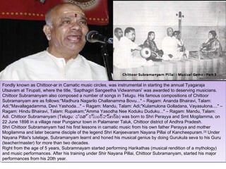 Fondly known as Chittoor-ar in Carnatic music circles, was instrumental in starting the annual Tyagaraja
 Fondly known as Chittoor-ar in Carnatic music circles, was instrumental in starting the annual Tyagaraja
Utsavam at Tirupati, where the title, ‘Sapthagiri Sangeetha Vidwanmani’ was awarded to deserving musicians.
 Utsavam at Tirupati, where the title, ‘Sapthagiri Sangeetha Vidwanmani’ was awarded to deserving musicians.
Chittoor Subramanyam also composed aanumber of songs in Telugu. His famous compositions of Chittoor
 Chittoor Subramanyam also composed number of songs in Telugu. His famous compositions of Chittoor
Subramanyam are as follows:"Madhura Nagarilo Challanamma Bovu..." ––Ragam: Ananda Bhairavi, Talam:
 Subramanyam are as follows:"Madhura Nagarilo Challanamma Bovu..." Ragam: Ananda Bhairavi, Talam:
Adi;"Mavallagadamma, Devi Yashoda..." ––Ragam: Mandu, Talam: Adi;"Kulamulona Golladana, Vayasulona...." ––
 Adi;"Mavallagadamma, Devi Yashoda..." Ragam: Mandu, Talam: Adi;"Kulamulona Golladana, Vayasulona...."
Ragam: Hindu Bhairavi, Talam: Rupakam;"Amma Yasodha Nee Koduku Duduku..." ––Ragam: Mandu, Talam:
 Ragam: Hindu Bhairavi, Talam: Rupakam;"Amma Yasodha Nee Koduku Duduku..." Ragam: Mandu, Talam:
Adi. Chittoor Subramanyam (Telugu: చితూ ్రీర్రీస్తుబర హమ ్రీం) was born to Shri Perayya and Smt Mogilamma, on
 Adi. Chittoor Subramanyam (Telugu: చితూ ్రీర్రీ ్రీహమ ణ్య was born to Shri Perayya and Smt Mogilamma, on
                                           తత స్తుబర్రీ ్రీణ్యం)
                                                          ్రీ ్రీ
22 June 1898 in aavillage near Punganur town in Palamaner Taluk, Chittoor district of Andhra Pradesh.
 22 June 1898 in village near Punganur town in Palamaner Taluk, Chittoor district of Andhra Pradesh.
Shri Chittoor Subramanyam had his first lessons in carnatic music from his own father Perayya and mother
 Shri Chittoor Subramanyam had his first lessons in carnatic music from his own father Perayya and mother
Mogilamma and later became disciple of the legend Shri Kanjeevaram Nayana Pillai of Kancheepuram. [3] Under
 Mogilamma and later became disciple of the legend Shri Kanjeevaram Nayana Pillai of Kancheepuram. [3] Under
Nayana Pillai's tutelage, Subramanyam learnt and honed his musical genius by doing Gurukula seva to his Guru
 Nayana Pillai's tutelage, Subramanyam learnt and honed his musical genius by doing Gurukula seva to his Guru
(teacher/master) for more than two decades.
 (teacher/master) for more than two decades.
Right from the age of 55years, Subramnayam started performing Harikathas (musical rendition of aamythology)
 Right from the age of years, Subramnayam started performing Harikathas (musical rendition of mythology)
and music performances. After his training under Shir Nayana Pillai, Chittoor Subramanyam, started his major
 and music performances. After his training under Shir Nayana Pillai, Chittoor Subramanyam, started his major
performances from his 20th year.
 performances from his 20th year.
 
