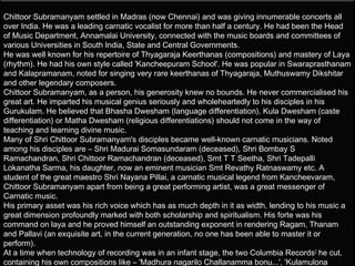 Chittoor Subramanyam settled in Madras (now Chennai) and was giving innumerable concerts all
over India. He was a leading carnatic vocalist for more than half a century. He had been the Head
of Music Department, Annamalai University, connected with the music boards and committees of
various Universities in South India, State and Central Governments.
He was well known for his repertoire of Thyagaraja Keerthanas (compositions) and mastery of Laya
(rhythm). He had his own style called 'Kancheepuram School'. He was popular in Swaraprasthanam
and Kalapramanam, noted for singing very rare keerthanas of Thyagaraja, Muthuswamy Dikshitar
and other legendary composers.
Chittoor Subramanyam, as a person, his generosity knew no bounds. He never commercialised his
great art. He imparted his musical genius seriously and wholeheartedly to his disciples in his
Gurukulam. He believed that Bhasha Dwesham (language differentiation), Kula Dwesham (caste
differentiation) or Matha Dwesham (religious differentiations) should not come in the way of
teaching and learning divine music.
Many of Shri Chittoor Subramanyam's disciples became well-known carnatic musicians. Noted
among his disciples are – Shri Madurai Somasundaram (deceased), Shri Bombay S
Ramachandran, Shri Chittoor Ramachandran (deceased), Smt T T Seetha, Shri Tadepalli
Lokanatha Sarma, his daughter, now an eminent musician Smt Revathy Ratnaswamy etc. A
student of the great maestro Shri Nayana Pillai, a carnatic musical legend from Kancheevaram,
Chittoor Subramanyam apart from being a great performing artist, was a great messenger of
Carnatic music. 
His primary asset was his rich voice which has as much depth in it as width, lending to his music a
great dimension profoundly marked with both scholarship and spiritualism. His forte was his
command on laya and he proved himself an outstanding exponent in rendering Ragam, Thanam
and Pallavi (an exquisite art, in the current generation, no one has been able to master it or
perform).
At a time when technology of recording was in an infant stage, the two Columbia Records [ he cut,
containing his own compositions like – 'Madhura nagarilo Challanamma bonu...', 'Kulamulona
 