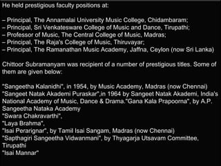 He held prestigious faculty positions at:

– Principal, The Annamalai University Music College, Chidambaram;
– Principal, Sri Venkatesware College of Music and Dance, Tirupathi;
– Professor of Music, The Central College of Music, Madras;
– Principal, The Raja's College of Music, Thiruvayar;
– Principal, The Ramanathan Music Academy, Jaffna, Ceylon (now Sri Lanka)

Chittoor Subramanyam was recipient of a number of prestigious titles. Some of
them are given below:

"Sangeetha Kalanidhi", in 1954, by Music Academy, Madras (now Chennai)
"Sangeet Natak Akademi Puraskar",in 1964 by Sangeet Natak Akademi, India's
National Academy of Music, Dance & Drama."Gana Kala Prapoorna", by A.P.
Sangeetha Nataka Academy
"Swara Chakravarthi",
"Laya Brahma",
"Isai Perarignar", by Tamil Isai Sangam, Madras (now Chennai)
"Sapthagiri Sangeetha Vidwanmani", by Thyagarja Utsavam Committee,
Tirupathi
"Isai Mannar"
 