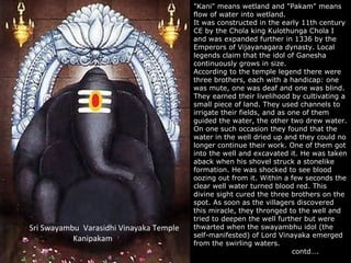 "Kani" means wetland and "Pakam" means
                                          "Kani" means wetland and "Pakam" means
                                         flow of water into wetland.
                                          flow of water into wetland.
                                         It was constructed in the early 11th century
                                          It was constructed in the early 11th century
                                         CE by the Chola king Kulothunga Chola II
                                          CE by the Chola king Kulothunga Chola
                                         and was expanded further in 1336 by the
                                          and was expanded further in 1336 by the
                                         Emperors of Vijayanagara dynasty. Local
                                          Emperors of Vijayanagara dynasty. Local
                                         legends claim that the idol of Ganesha
                                          legends claim that the idol of Ganesha
                                         continuously grows in size.
                                          continuously grows in size.
                                         According to the temple legend there were
                                          According to the temple legend there were
                                         three brothers, each with aahandicap: one
                                          three brothers, each with handicap: one
                                         was mute, one was deaf and one was blind.
                                          was mute, one was deaf and one was blind.
                                         They earned their livelihood by cultivating aa
                                          They earned their livelihood by cultivating
                                         small piece of land. They used channels to
                                          small piece of land. They used channels to
                                         irrigate their fields, and as one of them
                                          irrigate their fields, and as one of them
                                         guided the water, the other two drew water.
                                          guided the water, the other two drew water.
                                         On one such occasion they found that the
                                          On one such occasion they found that the
                                         water in the well dried up and they could no
                                          water in the well dried up and they could no
                                         longer continue their work. One of them got
                                          longer continue their work. One of them got
                                         into the well and excavated it. He was taken
                                          into the well and excavated it. He was taken
                                         aback when his shovel struck a stonelike
                                          aback when his shovel struck a stonelike
                                         formation. He was shocked to see blood
                                          formation. He was shocked to see blood
                                         oozing out from it. Within aafew seconds the
                                          oozing out from it. Within few seconds the
                                         clear well water turned blood red. This
                                          clear well water turned blood red. This
                                         divine sight cured the three brothers on the
                                          divine sight cured the three brothers on the
                                         spot. As soon as the villagers discovered
                                          spot. As soon as the villagers discovered
                                         this miracle, they thronged to the well and
                                          this miracle, they thronged to the well and
                                         tried to deepen the well further but were
                                          tried to deepen the well further but were
Sri Swayambu Varasidhi Vinayaka Temple   thwarted when the swayambhu idol (the
                                          thwarted when the swayambhu idol (the
                                         self-manifested) of Lord Vinayaka emerged
                                          self-manifested) of Lord Vinayaka emerged
           Kanipakam
                                         from the swirling waters.
                                          from the swirling waters.
                                                                        contd….
                                                                         contd….
 