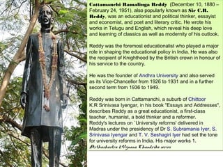 Cattamanchi Ramalinga Reddy  (December 10, 1880 ––
 Cattamanchi Ramalinga Reddy  (December 10, 1880
February 24, 1951), also popularly known as Sir C.R.
 February 24, 1951), also popularly known as Sir C.R.
Reddy, was an educationist and political thinker, essayist
 Reddy, was an educationist and political thinker, essayist
and economist, and poet and literary critic. He wrote his
 and economist, and poet and literary critic. He wrote his
works in Telugu and English, which reveal his deep love
 works in Telugu and English, which reveal his deep love
and learning of classics as well as modernity of his outlook.
 and learning of classics as well as modernity of his outlook.

Reddy was the foremost educationalist who played aamajor
 Reddy was the foremost educationalist who played major
role in shaping the educational policy in India. He was also
 role in shaping the educational policy in India. He was also
the recipient of Knighthood by the British crown in honour of
 the recipient of Knighthood by the British crown in honour of
his service to the country.
 his service to the country.

He was the founder of Andhra University and also served
 He was the founder of Andhra University and also served
as its Vice-Chancellor from 1926 to 1931 and in a further
 as its Vice-Chancellor from 1926 to 1931 and in a further
second term from 1936 to 1949.
 second term from 1936 to 1949.

Reddy was born in Cattamanchi, a suburb of Chittoor
 Reddy was born in Cattamanchi, a suburb of Chittoor
K.R Srinivasa Iyengar, in his book "Essays and Addresses",
 K.R Srinivasa Iyengar, in his book "Essays and Addresses",
describes Reddy as a great educationist, a first-class
 describes Reddy as a great educationist, a first-class
teacher, humanist, aabold thinker and a reformer.
 teacher, humanist, bold thinker and a reformer.
Reddy's lectures on `University reforms' delivered in
 Reddy's lectures on `University reforms' delivered in
Madras under the presidency of Dr S. Subramania Iyer, S.
 Madras under the presidency of Dr S. Subramania Iyer, S.
Srinivasa Iyengar and T. V. Seshagiri Iyer had set the tone
 Srinivasa Iyengar and T. V. Seshagiri Iyer had set the tone
for university reforms in India. His major works 1.
 for university reforms in India. His major works 1.
Arthashastra 2.Vijnana Chandrika series
 Arthashastra 2.Vijnana Chandrika series
 