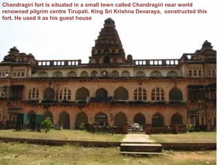 Chandragiri fort is situated in a small town called Chandragiri near world
renowned pilgrim centre Tirupati. King Sri Krishna Devaraya, constructed this
fort. He used it as his guest house
 