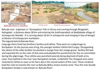Bahuda river originates in "Goniyabosa" hills in Orissa and running through Bhagalatti ,
Kalingadal , a distance about 38 km and entering the Andhrapradesh at Boddabada village of
Icchaapuram Mandal . It is running about 16 km in icchapuram and merging in bay-of-bengal
at Donkur of Icchaapuram mandalam .
The legend behind Bahuda River
Long ago there lived two brothers Sankha and Likhita. They were on a pilgrimage to
Kanipakam. As the journey was tiring, the younger brother Likhita felt hungry. Disregarding
the advice of the elder brother he plucked a mango from the mango grove. Sankha felt bad
and reported this to the ruler of that area and pleaded for punishment for the sin committed
during the pilgrimage. Thus Likhita was punished severely being deprived of both arms.
Later, they bathed in the river near Kanipakam temple. Lo Behold! The chopped arms were
restored to Likhita as soon as he had a dip in the sacred waters of the river. These incidents
lead the ruler to rename the river as Bahuda-(Bahu means human arm). Thus the river beside
Kanipakam temple is now known as 'Bahuda River'.
 