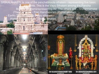 SRIKALAHASTI is one of the panchabhoota sthalam - representing five basic
                  elements. This is the Vayu Sthalam among the Pancha
            Bootha Sthalamsrepresenting Air. The others are - Tiruvannamalai
         (Thejo sthalam - Fire) Kanchipuram (Prithvi sthalam
   - Earth) Tiruvanaikaval (Appu sthalam -
      Water) Chidambaram (Akasa sthalam -
                                 Space).
 