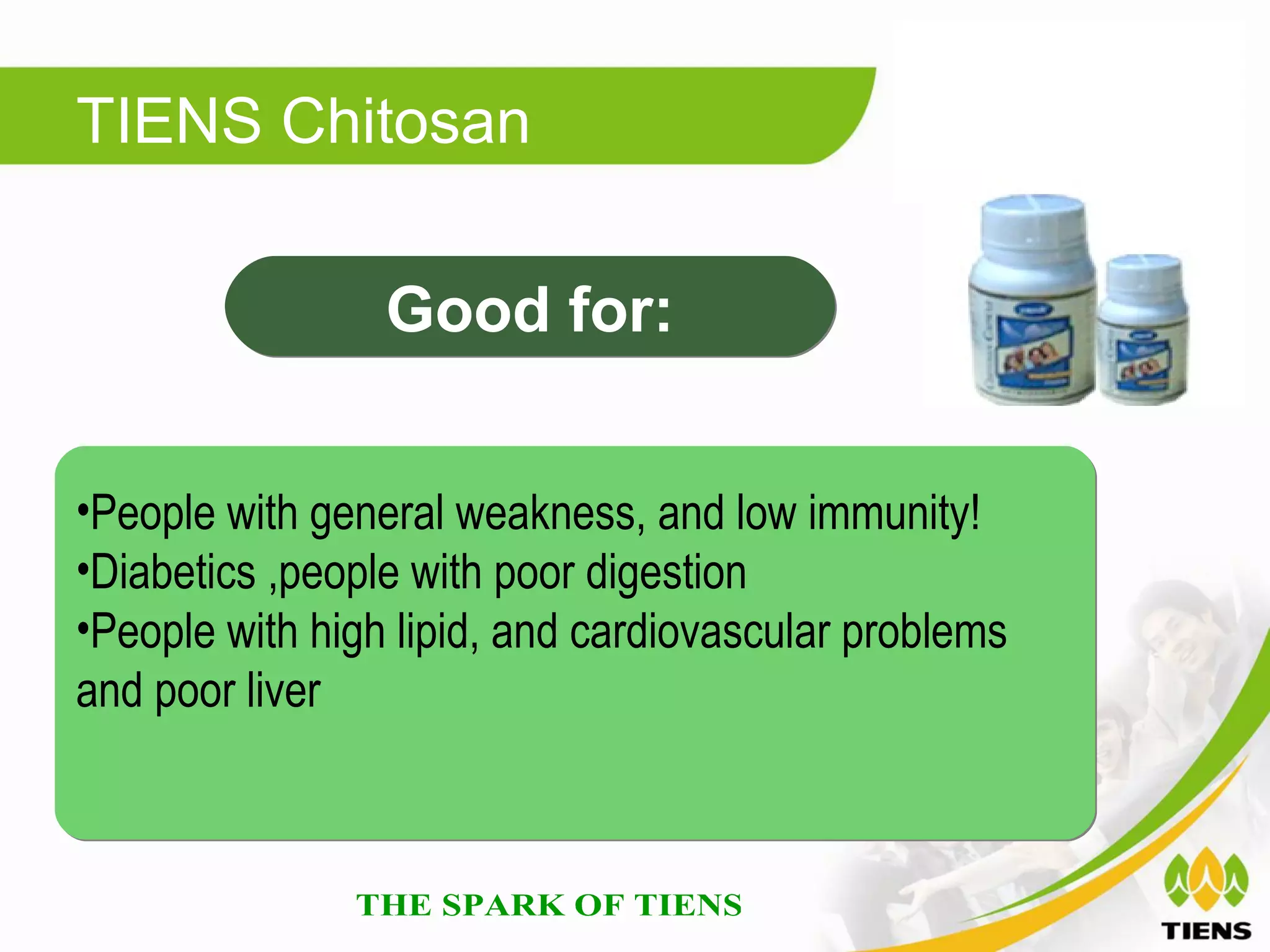TIENS Chitosan

                 Good for:


•People with general weakness, and low immunity!
•Diabetics ,people with poor digestion
•People with high lipid, and cardiovascular problems
and poor liver
 