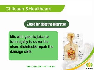 Chitosan &Healthcare


           7.Good for digestive ulceration

 Mix with gastric juice to
 form a jelly to cover the
 ulcer, disinfect& repair the
 damage cells
 