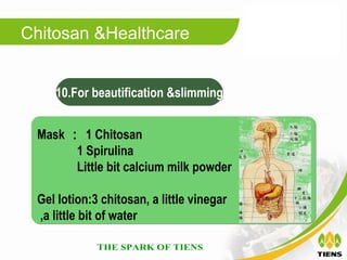 Chitosan &Healthcare


    10.For beautification &slimming


 Mask ： 1 Chitosan
       1 Spirulina
       Little bit calcium milk powder

 Gel lotion:3 chitosan, a little vinegar
 ,a little bit of water
 