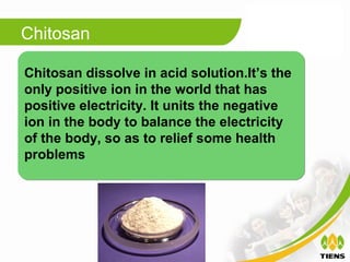 Chitosan

Chitosan dissolve in acid solution.It’s the
only positive ion in the world that has
positive electricity. It units the negative
ion in the body to balance the electricity
of the body, so as to relief some health
problems
 