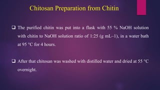 Chitosan Preparation from Chitin
 The purified chitin was put into a flask with 55 % NaOH solution
with chitin to NaOH solution ratio of 1:25 (g mL–1), in a water bath
at 95 °C for 4 hours.
 After that chitosan was washed with distilled water and dried at 55 °C
overnight.
 