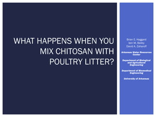 Brian E. Haggard
Iain M. Bailey
David A. Zaharoff
Arkansas Water Resources
Center
Department of Biological
and Agricultural
Engineering
Department of Biomedical
Engineering
University of Arkansas
WHAT HAPPENS WHEN YOU
MIX CHITOSAN WITH
POULTRY LITTER?
 