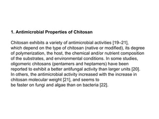 1. Antimicrobial Properties of Chitosan

Chitosan exhibits a variety of antimicrobial activities [19–21],
which depend on the type of chitosan (native or modified), its degree
of polymerization, the host, the chemical and/or nutrient composition
of the substrates, and environmental conditions. In some studies,
oligomeric chitosans (pentamers and heptamers) have been
reported to exhibit a better antifungal activity than larger units [20].
In others, the antimicrobial activity increased with the increase in
chitosan molecular weight [21], and seems to
be faster on fungi and algae than on bacteria [22].
 