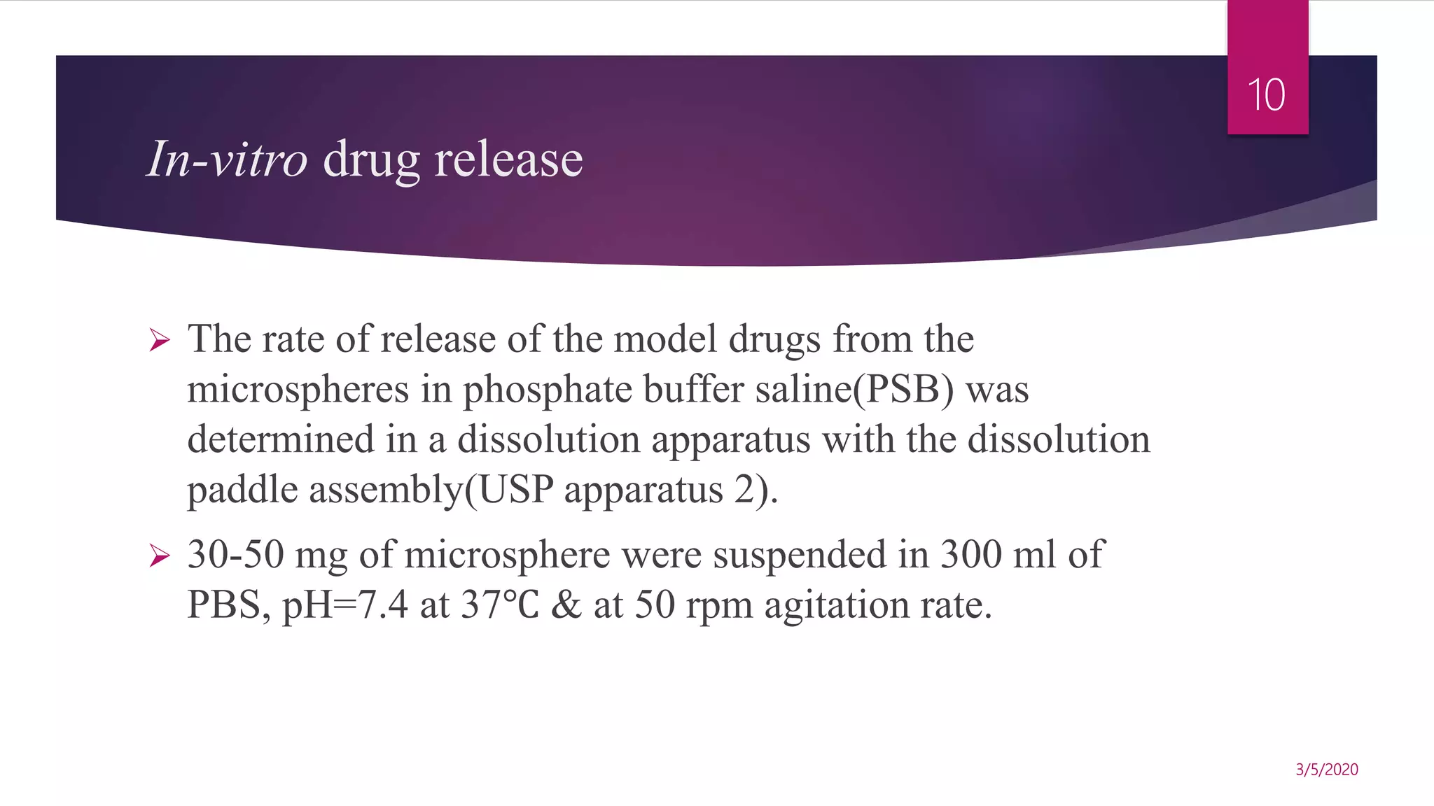 In-vitro drug release
 The rate of release of the model drugs from the
microspheres in phosphate buffer saline(PSB) was
determined in a dissolution apparatus with the dissolution
paddle assembly(USP apparatus 2).
 30-50 mg of microsphere were suspended in 300 ml of
PBS, pH=7.4 at 37℃ & at 50 rpm agitation rate.
3/5/2020
10
 