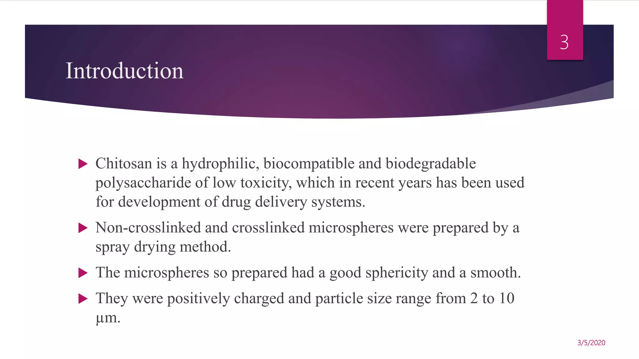 Introduction
 Chitosan is a hydrophilic, biocompatible and biodegradable
polysaccharide of low toxicity, which in recent years has been used
for development of drug delivery systems.
 Non-crosslinked and crosslinked microspheres were prepared by a
spray drying method.
 The microspheres so prepared had a good sphericity and a smooth.
 They were positively charged and particle size range from 2 to 10
µm.
3/5/2020
3
 