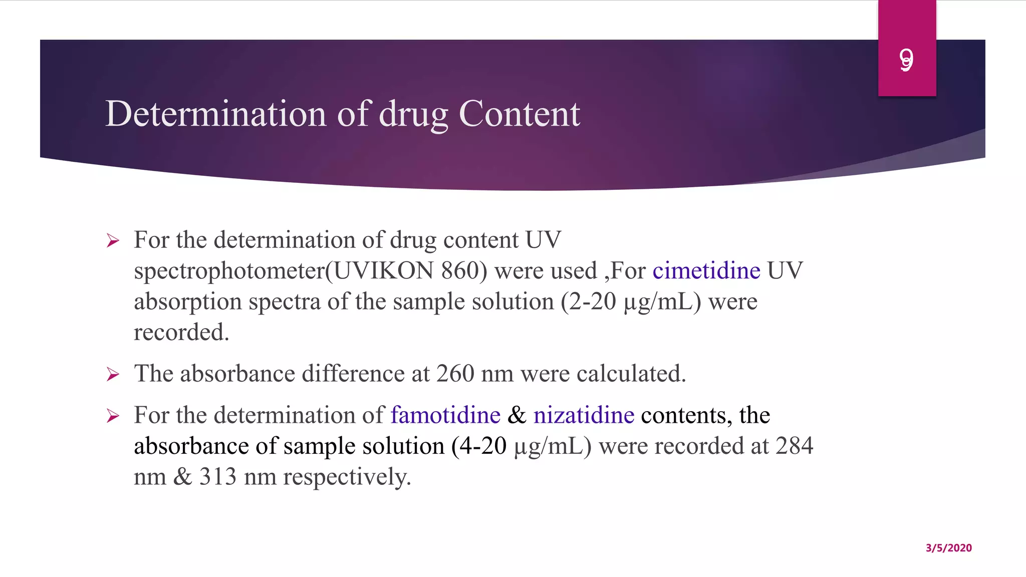 Determination of drug Content
 For the determination of drug content UV
spectrophotometer(UVIKON 860) were used ,For cimetidine UV
absorption spectra of the sample solution (2-20 µg/mL) were
recorded.
 The absorbance difference at 260 nm were calculated.
 For the determination of famotidine & nizatidine contents, the
absorbance of sample solution (4-20 µg/mL) were recorded at 284
nm & 313 nm respectively.
9
3/5/2020
9
 