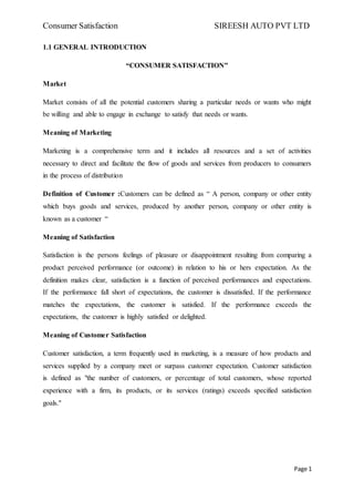 Consumer Satisfaction SIREESH AUTO PVT LTD
Page 1
1.1 GENERAL INTRODUCTION
“CONSUMER SATISFACTION”
Market
Market consists of all the potential customers sharing a particular needs or wants who might
be willing and able to engage in exchange to satisfy that needs or wants.
Meaning of Marketing
Marketing is a comprehensive term and it includes all resources and a set of activities
necessary to direct and facilitate the flow of goods and services from producers to consumers
in the process of distribution
Definition of Customer :Customers can be defined as “ A person, company or other entity
which buys goods and services, produced by another person, company or other entity is
known as a customer “
Meaning of Satisfaction
Satisfaction is the persons feelings of pleasure or disappointment resulting from comparing a
product perceived performance (or outcome) in relation to his or hers expectation. As the
definition makes clear, satisfaction is a function of perceived performances and expectations.
If the performance fall short of expectations, the customer is dissatisfied. If the performance
matches the expectations, the customer is satisfied. If the performance exceeds the
expectations, the customer is highly satisfied or delighted.
Meaning of Customer Satisfaction
Customer satisfaction, a term frequently used in marketing, is a measure of how products and
services supplied by a company meet or surpass customer expectation. Customer satisfaction
is defined as "the number of customers, or percentage of total customers, whose reported
experience with a firm, its products, or its services (ratings) exceeds specified satisfaction
goals."
 