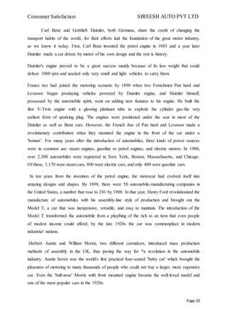 Consumer Satisfaction SIREESH AUTO PVT LTD
Page 10
Carl Benz and Gotttlieb Daimler, both Germans, share the credit of changing the
transport habits of the world, for their efforts laid the foundation of the great motor industry,
as we know it today. First, Carl Benz invented the petrol engine in 1885 and a year later
Daimler made a car driven by motor of his own design and the rest is history.
Daimler's engine proved to be a great success mainly because of its less weight that could
deliver 1000 rpm and needed only very small and light vehicles to carry them.
France too had joined the motoring scenario by 1890 when two Frenchmen Pan hard and
Levassor began producing vehicles powered by Daimler engine, and Daimler himself,
possessed by the automobile spirit, went on adding new features to his engine. He built the
first V-Twin engine with a glowing platinum tube to explode the cylinder gas-the very
earliest form of sparking plug. The engines were positioned under the seat in most of the
Daimler as well as Benz cars. However, the French duo of Pan hard and Levassor made a
revolutionary contribution when they mounted the engine in the front of the car under a
'bonnet’. For many years after the introduction of automobiles, three kinds of power sources
were in common use: steam engines, gasoline or petrol engines, and electric motors. In 1900,
over 2,300 automobiles were registered in New York, Boston, Massachusetts, and Chicago.
Of these, 1,170 were steam cars, 800 were electric cars, and only 400 were gasoline cars.
In ten years from the invention of the petrol engine, the motorcar had evolved itself into
amazing designs and shapes. By 1898, there were 50 automobile-manufacturing companies in
the United States, a number that rose to 241 by 1908. In that year, Henry Ford revolutionized the
manufacture of automobiles with his assembly-line style of production and brought out the
Model T, a car that was inexpensive, versatile, and easy to maintain. The introduction of the
Model T transformed the automobile from a plaything of the rich to an item that even people
of modest income could afford; by the late 1920s the car was commonplace in modem
industrial nations.
Herbert Austin and William Morris, two different carmakers, introduced mass production
methods of assembly in the UK, thus paving the way for *a revolution in the automobile
industry. Austin Seven was the world's first practical four-seated "baby car' which brought the
pleasures of motoring to many thousands of people who could not buy a larger, more expensive
car. Even the 'bull-nose' Morris with front mounted engine became the well-loved model and
one of the most popular cars in the 1920s.
 