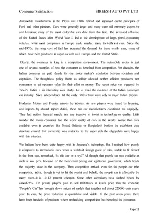 Consumer Satisfaction SIREESH AUTO PVT LTD
Page 11
Automobile manufacturers in the 1930s and 1940s refined and improved on the principles of
Ford and other pioneers. Cars were generally large, and many were still extremely expensive
and luxurious; many of the most collectible cars date from this time. The increased affluence
of tire United States after World War II led to the development of large, petrol-consuming
vehicles, while most companies in Europe made smaller, more fuel-efficient cars. Since the
mid-1970s, the rising cost of fuel has increased the demand for these smaller cars, many of
which have been produced in Japan as well as in Europe and the United States.
Clearly, the consumer is king in a competitive environment. The automobile sector is just
one of several examples of how the consumer as benefited from competition. For decades, the
Indian consumer as paid dearly for our policy maker’s confusion between socialism and
capitalism. The thoughtless policy frame as neither allowed neither efficient producers nor
consumers to get optimum value for their effort or money. The recent price was triggered by
Telco’s Indica is an interesting case study. Let us trace the evolution of the Indian passenger
car industry. Since independence till the early 1980’s there were only to major Indian players.
Hindustan Motors and Premier auto-in the industry. As new players were barred by licensing,
and imports by absurd import duties, these two car manufacturers constituted the oligopoly.
They had neither financial muscle nor any incentive to invest in technology or quality. Little
wonder the Indian consumer had the worst quality of cars in the World. Worse than cars
available even in countries like Nepal, Srilanka or Bangladesh besides the exorbitant duty
structure ensured that ownership was restricted to the super rich the oligopolists were happy
with this situation.
We Indians have been quite happy with its Japanese’s technology. But I realized how poorly
it compared to international cars when a well-built foreign guest of mine, unable to fit himself
in the front seat, remarked, “Is this car or a toy?” All thought that people car was available at
such a low price because of the benevolent pricing our egalitarian government, which holds
the majority stake in the company. Then competition arrived even for the people car (the
competitor, indica, though is yet to hit the roads) and behold, the people car is affordable by
many more.-it is 10-12 percent cheaper. Some other carmakers have slashed prices by
almost25%. The private players plan to sell 10000cars at lower price than the erstwhile
“People’s Car” has brought down prices of models that together sell about 250000 units every
year. In cars, the price reduction is quantifiable and visible. In the past seven years, there
have been hundreds of products where unshackling competition has benefited the consumer.
 