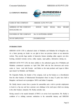 Consumer Satisfaction SIREESH AUTO PVT LTD
Page 12
2.1 COMPANY PROFILE:
NAME OF THE COMPANY : SIREESH AUTO PVT LTD
ADDRESS OF THE COMPANY : HOSUR MAIN ROAD, SILK BOARD
BANGALORE-102
FOUNDER OF THE COMPANY : Mr. D. KUPENDRA REDDY
NO OF EMPLOYEES : 250 EMPLOYEES
INTRODUCTION
SIREESH AUTO LTD is authorized dealer of Mahindra and Mahindra ltd in Bangalore city.
As a faster growing car dealer we are glad to have our precious clients on our interactive
website. They provide huge number of interactive features including online support, test drive
booking, extended warranty service, online enquiry, super gallery, information sharing etc.
SIREESH AUTO PVT LTD, the latest addition to the authorized agency list of Mahindra and
Mahindra commenced operation on April 30th 2006 with the first showroom and service
centre at hosur road with Scorpio and Bolero as the main products and Logan to follow
upon launch by Mahindra and Mahindra .
Mr. Kupendra Reddy, the founder of the company, took up the business as a diversification
from his other business of Infrastructural Development where in many IT parks have built in
Bangalore end leased out to prestigious MNCs and Indian Companies.
Mr. Reddy interest comes from a passion for automobiles and a wish to provide employment
to locals in a big way and have customer care challenge in the retail space which was missing
in the other business enterprise Mr. Reddy currently runs.
Having catered to the myriad demands of MNCs on service level expectations. Mr. Reddy is
confident of re defining customer satisfaction in the automobile industry and SIREESH
 