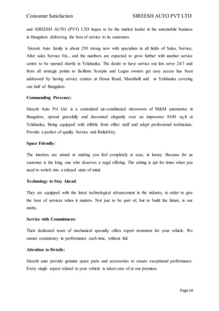 Consumer Satisfaction SIREESH AUTO PVT LTD
Page 14
and SIREESH AUTO (PVT) LTD hopes to be the market leader in the automobile business
in Bangalore delivering the best of service to its customers.
Sireesh Auto family is about 250 strong now with specialists in all fields of Sales, Service,
After sales Service Etc., and the numbers are expected to grow further with another service
centre to be opened shortly in Yelahanka. The desire to have service out lets serve 24/7 and
from all strategic points to facilitate Scorpio and Logan owners get easy access has been
addressed by having service centres at Hosur Road, Marathalli and at Yelahanka covering
one half of Bangalore.
Commanding Presence:
Sireesh Auto Pvt Ltd. is a centralized air-conditioned showroom of M&M automotive in
Bangalore, spread gracefully and decorated elegantly over an impressive 8100 sq.ft at
Yelahanka, Being equipped with affable front office staff and adept professional technicians,
Provide a perfect of quality Service and Reliability.
Space Friendly:
The interiors are aimed at making you feel completely at ease, in luxury. Because for us
customer is the king, one who deserves a regal offering. The setting is apt for times when you
need to switch into a relaxed state of mind.
Technology to Stay Ahead:
They are equipped with the latest technological advancement in the industry, in order to give
the best of services when it matters. Not just to be part of, but to build the future, is our
motto.
Service with Commitment:
Their dedicated team of mechanical specialty offers expert treatment for your vehicle. We
ensure consistency in performance each time, without fail.
Attention to Details:
Sireesh auto provide genuine spare parts and accessories to ensure exceptional performance.
Every single aspect related to your vehicle is taken care of at our premises.
 