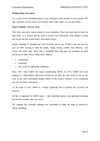 Consumer Satisfaction SIREESH AUTO PVT LTD
Page 15
Dealing Made Convenient:
It is a part of our commitment policy to give advantage to the customer at every juncture. We
offer assistance of every kind at our premises itself, which makes it a one stop facility.
Expert Guidance at Every Step:
Their sales team gives utmost priority to your satisfaction. When you need help to make the
right choice, it is ensured that the result is beyond your expectations. Thus making it a point
that you get the best in both luxury and comfort always.
Models: Mahindra & Mahindra has been launching various type of MUVs and cars from the
year of 1945, keeping in mind the quality, design, driving, comfort, fuel efficiency, and
service and resale value. These from a formidable force that gives our customers the pride
and the joy of value forever. What drives M&M is
• Commitment
• Leadership
• Any an eye for appropriate technology.
Since 1945, when M&M first began manufacturing MUVs & LCVs, M&M have been
engaged in a single-minded endeavour to bring you cars that only state-of-the-art, but are also
some of the most environment friendly vehicles in this world-a reflection of our commitment
and care, for better environment.
At the heart of every M&M is a unique engineering and an optimal mix of power and
economy.
All this is supported by M&M nation – wide dealership network and automated workshop
that provide excellent after sale service
The company has constantly exploring new opportunity to define the shape to tomorrow‘s
driving technology.
 