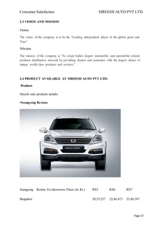 Consumer Satisfaction SIREESH AUTO PVT LTD
Page 17
2.3 VISION AND MISSION
Vision
The vision of the company is to be the “Leading independent player in the global gears and
Tran.”
Mission
The mission of the company is “To create India's largest automobile and automobile-related
products distribution network by providing dealers and customers with the largest choice of
unique world-class products and services.”
2.4 PRODUCT AVAILABLE AT SIREESH AUTO PVT LTD:
Products
Sireesh auto products include:
•Ssangyong Rexton:
Ssangyong Rexton Ex-showroom Prices (in Rs.) RX5 RX6 RX7
Bangalore 20,35,257 22,46,473 23,80,387
 