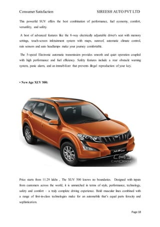 Consumer Satisfaction SIREESH AUTO PVT LTD
Page 18
This powerful SUV offers the best combination of performance, fuel economy, comfort,
versatility, and safety.
A host of advanced features like the 8-way electrically adjustable driver's seat with memory
settings, touch-screen infotainment system with maps, sunroof, automatic climate control,
rain sensors and auto headlamps make your journey comfortable.
The 5-speed Electronic automatic transmission provides smooth and quiet operation coupled
with high performance and fuel efficiency. Safety features include a rear obstacle warning
system, panic alarm, and an immobilizer that prevents illegal reproduction of your key.
• New Age XUV 500:
Price starts from 11.29 lakhs , The XUV 500 knows no boundaries. Designed with inputs
from customers across the world, it is unmatched in terms of style, performance, technology,
safety and comfort – a truly complete driving experience. Bold muscular lines combined with
a range of first-in-class technologies make for an automobile that’s equal parts ferocity and
sophistication.
 