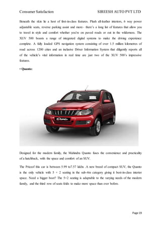Consumer Satisfaction SIREESH AUTO PVT LTD
Page 19
Beneath the skin lie a host of first-in-class features. Plush all-leather interiors, 6 way power
adjustable seats, reverse parking assist and more– there’s a long list of features that allow you
to travel in style and comfort whether you’re on paved roads or out in the wilderness. The
XUV 500 boasts a range of integrated digital systems to make the driving experience
complete. A fully loaded GPS navigation system consisting of over 1.5 million kilometres of
road across 1200 cities and an inclusive Driver Information System that diligently reports all
of the vehicle’s vital information in real time are just two of the XUV 500’s impressive
features.
• Quanto:
Designed for the modern family, the Mahindra Quanto fuses the convenience and practicality
of a hatchback, with the space and comfort of an SUV.
The Priceof this car is between 5.99 to7.57 lakhs .A new breed of compact SUV, the Quanto
is the only vehicle with 5 + 2 seating in the sub-4m category giving it best-in-class interior
space. Need a bigger boot? The 5+2 seating is adaptable to the varying needs of the modern
family, and the third row of seats folds to make more space than ever before.
 