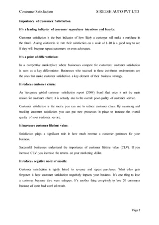 Consumer Satisfaction SIREESH AUTO PVT LTD
Page 2
Importance of Consumer Satisfaction
It’s a leading indicator of consumer repurchase intentions and loyalty:
Customer satisfaction is the best indicator of how likely a customer will make a purchase in
the future. Asking customers to rate their satisfaction on a scale of 1-10 is a good way to see
if they will become repeat customers or even advocates.
It’s a point of differentiation:
In a competitive marketplace where businesses compete for customers; customer satisfaction
is seen as a key differentiator. Businesses who succeed in these cut-throat environments are
the ones that make customer satisfaction a key element of their business strategy.
It reduces customer churn:
An Accenture global customer satisfaction report (2008) found that price is not the main
reason for customer churn; it is actually due to the overall poor quality of customer service.
Customer satisfaction is the metric you can use to reduce customer churn. By measuring and
tracking customer satisfaction you can put new processes in place to increase the overall
quality of your customer service.
It increases customer lifetime value:
Satisfaction plays a significant role in how much revenue a customer generates for your
business.
Successful businesses understand the importance of customer lifetime value (CLV). If you
increase CLV, you increase the returns on your marketing dollar.
It reduces negative word of mouth:
Customer satisfaction is tightly linked to revenue and repeat purchases. What often gets
forgotten is how customer satisfaction negatively impacts your business. It’s one thing to lose
a customer because they were unhappy. It’s another thing completely to lose 20 customers
because of some bad word of mouth.
 