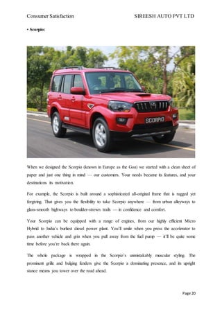 Consumer Satisfaction SIREESH AUTO PVT LTD
Page 20
• Scorpio:
When we designed the Scorpio (known in Europe as the Goa) we started with a clean sheet of
paper and just one thing in mind — our customers. Your needs became its features, and your
destinations its motivation.
For example, the Scorpio is built around a sophisticated all-original frame that is rugged yet
forgiving. That gives you the flexibility to take Scorpio anywhere — from urban alleyways to
glass-smooth highways to boulder-strewn trails — in confidence and comfort.
Your Scorpio can be equipped with a range of engines, from our highly efficient Micro
Hybrid to India’s burliest diesel power plant. You’ll smile when you press the accelerator to
pass another vehicle and grin when you pull away from the fuel pump — it’ll be quite some
time before you’re back there again.
The whole package is wrapped in the Scorpio’s unmistakably muscular styling. The
prominent grille and bulging fenders give the Scorpio a dominating presence, and its upright
stance means you tower over the road ahead.
 