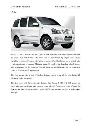 Consumer Satisfaction SIREESH AUTO PVT LTD
Page 21
• Xylo:
Price – 7.8 to 11.6 lakhs. The new Xylo is a sleek multi-utility vehicle (MUV) that offers tons
of space, style and features. The front look is characterized by elegant new chrome
highlights, a contoured bumper with sporty air dams, stylized headlamps and a spirited grille
– all embodiments of signature Mahindra styling. Powered by the legendary mHawk engine,
with best-in-class 120 PS power & 280 Nm torque at your command, you can count on a
powerful drive even with 8 passengers.
The Xylo comes with a host of fabulous features making it one of the most feature-rich
MUVs on Indian roads today.
The Xylo comes with the best in safety features. Dual Airbags & ABS with EBD ensure you
travel with your loved ones with complete peace of mind. Speaking of peace of mind, the
Xylo comes with a segment-leading 3 years/100000 kms warranty making it a well-rounded
package.
 