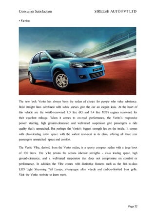 Consumer Satisfaction SIREESH AUTO PVT LTD
Page 22
• Verito:
The new look Verito has always been the sedan of choice for people who value substance.
Bold straight lines combined with subtle curves give the car an elegant look. At the heart of
this vehicle are the world-renowned 1.5 litre dCi and 1.4 litre MPFi engines renowned for
their excellent mileage. When it comes to on-road performance, the Verito’s responsive
power steering, high ground-clearance and well-tuned suspension give passengers a ride
quality that’s unmatched. But perhaps the Verito's biggest strength lies on the inside. It comes
with class-leading cabin space with the widest rear-seat in its class, offering all three rear
passengers unmatched space and comfort.
The Verito Vibe, derived from the Verito sedan, is a sporty compact sedan with a large boot
of 330 litres. The Vibe retains the sedans inherent strengths - class leading space, high
ground-clearance, and a well-tuned suspension that does not compromise on comfort or
performance. In addition the Vibe comes with distinctive features such as the first-in-class
LED Light Streaming Tail Lamps, champagne alloy wheels and carbon-finished front grille.
Visit the Verito website to learn more.
 
