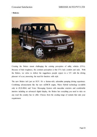Consumer Satisfaction SIREESH AUTO PVT LTD
Page 23
• Bolero:
Creating the Bolero meant challenging the existing perception of utility vehicles (UVs).
Because of their toughness, the common perception is that UVs lack comfort and style. With
the Bolero, we strive to deliver the ruggedness people expect in a UV with the driving
pleasure of a car, answering the need for function with style.
The new Bolero isn't just an SUV. It's a feature-rich, adrenaline pumping driving experience.
Combining advancements like the new m2DiCR engine, Micro Hybrid technology (available
only in ZLX-BS4) and Voice Messaging System with masculine exteriors and comfortable
interiors including an advanced digital display, the Bolero has everything you need to take on
any road the country has to offer. Choose from the exciting range of variants that suits your
requirement.
 