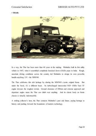 Consumer Satisfaction SIREESH AUTO PVT LTD
Page 24
• THAR:
In a way, the Thar has been more than 60 years in the making. Mahindra built its first utility
vehicle in 1947, when it assembled completely knocked down (CKD) jeeps in India. Rough,
uncertain driving conditions across the country led Mahindra to design its own powerful,
handle-anything UV—the MM540.
The Thar celebrates this rich heritage by sharing the MM540’s iconic original frame. But
under the hood, it’s a different beast. Its turbocharged intercooled NEF CRDe Euro IV
engine devours the roughest terrain. Ground clearance of 200mm and extreme approach and
departure angles mean the Thar can climb over anything. And its classic body on frame
chassis is virtually indestructible.
A striking collector’s item, the Thar connects Mahindra’s past and future, paying homage to
history and pushing forward the boundaries of modern technology.
 