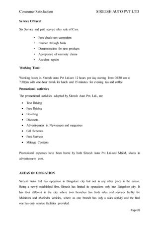 Consumer Satisfaction SIREESH AUTO PVT LTD
Page 26
Service Offered:
Six Service and paid service after sale of Cars.
• Free check-ups campaigns
• Finance through bank
• Demonstration for new products
• Acceptance of warranty claims
• Accident repairs
Working Time:
Working hours in Sireesh Auto Pvt Ltd.are 12 hours per day starting from 08:30 am to
7:30pm with one-hour break for lunch and 15 minutes for evening tea and coffee.
Promotional activities
The promotional activities adopted by Sireesh Auto Pvt. Ltd., are
 Test Driving
 Free Driving
 Hoarding
 Discounts
 Advertisement in Newspaper and magazines
 Gift Schemes
 Free Services
 Mileage Contents
Promotional expenses have been borne by both Sireesh Auto Pvt Ltd.and M&M, shares in
advertisement cost.
AREAS OF OPERATION
Sireesh Auto Ltd has operation in Bangalore city but not in any other place in the nation.
Being a newly established firm, Sireesh has limited its operations only into Bangalore city. It
has four different in the city where two branches has both sales and services facility for
Mahindra and Mahindra vehicles, where as one branch has only a sales activity and the final
one has only service facilities provided.
 