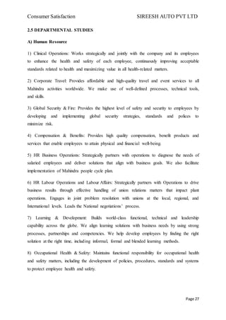 Consumer Satisfaction SIREESH AUTO PVT LTD
Page 27
2.5 DEPARTMENTAL STUDIES
A) Human Resource
1) Clinical Operations: Works strategically and jointly with the company and its employees
to enhance the health and safety of each employee, continuously improving acceptable
standards related to health and maximizing value in all health-related matters.
2) Corporate Travel: Provides affordable and high-quality travel and event services to all
Mahindra activities worldwide. We make use of well-defined processes, technical tools,
and skills.
3) Global Security & Fire: Provides the highest level of safety and security to employees by
developing and implementing global security strategies, standards and polices to
minimize risk.
4) Compensation & Benefits: Provides high quality compensation, benefit products and
services that enable employees to attain physical and financial well-being.
5) HR Business Operations: Strategically partners with operations to diagnose the needs of
salaried employees and deliver solutions that align with business goals. We also facilitate
implementation of Mahindra people cycle plan.
6) HR Labour Operations and Labour Affairs: Strategically partners with Operations to drive
business results through effective handling of union relations matters that impact plant
operations. Engages in joint problem resolution with unions at the local, regional, and
International levels. Leads the National negotiations’ process.
7) Learning & Development: Builds world-class functional, technical and leadership
capability across the globe. We align learning solutions with business needs by using strong
processes, partnerships and competencies. We help develop employees by finding the right
solution at the right time, including informal, formal and blended learning methods.
8) Occupational Health & Safety: Maintains functional responsibility for occupational health
and safety matters, including the development of policies, procedures, standards and systems
to protect employee health and safety.
 