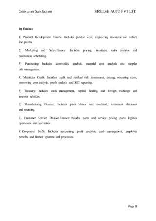 Consumer Satisfaction SIREESH AUTO PVT LTD
Page 28
B) Finance
1) Product Development Finance: Includes product cost, engineering resources and vehicle
line profits.
2) Marketing and Sales Finance: Includes pricing, incentives, sales analysis and
production scheduling.
3) Purchasing: Includes commodity analysis, material cost analysis and supplier
risk management.
4) Mahindra Credit: Includes credit and residual risk assessment, pricing, operating costs,
borrowing cost analysis, profit analysis and SEC reporting.
5) Treasury: Includes cash management, capital funding, and foreign exchange and
investor relations.
6) Manufacturing Finance: Includes plant labour and overhead, investment decisions
and sourcing.
7) Customer Service Division Finance: Includes parts and service pricing, parts logistics
operations and warranties.
8) Corporate Staffs: Includes accounting, profit analysis, cash management, employee
benefits and finance systems and processes.
 