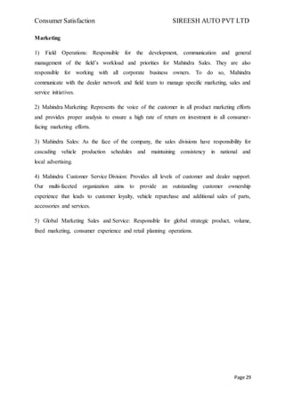 Consumer Satisfaction SIREESH AUTO PVT LTD
Page 29
Marketing
1) Field Operations: Responsible for the development, communication and general
management of the field’s workload and priorities for Mahindra Sales. They are also
responsible for working with all corporate business owners. To do so, Mahindra
communicate with the dealer network and field team to manage specific marketing, sales and
service initiatives.
2) Mahindra Marketing: Represents the voice of the customer in all product marketing efforts
and provides proper analysis to ensure a high rate of return on investment in all consumer-
facing marketing efforts.
3) Mahindra Sales: As the face of the company, the sales divisions have responsibility for
cascading vehicle production schedules and maintaining consistency in national and
local advertising.
4) Mahindra Customer Service Division: Provides all levels of customer and dealer support.
Our multi-faceted organization aims to provide an outstanding customer ownership
experience that leads to customer loyalty, vehicle repurchase and additional sales of parts,
accessories and services.
5) Global Marketing Sales and Service: Responsible for global strategic product, volume,
fixed marketing, consumer experience and retail planning operations.
 