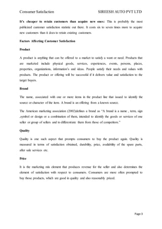 Consumer Satisfaction SIREESH AUTO PVT LTD
Page 3
It’s cheaper to retain customers than acquire new ones: This is probably the most
publicized customer satisfaction statistic out there. It costs six to seven times more to acquire
new customers than it does to retain existing customers.
Factors Affecting Customer Satisfaction
Product
A product is anything that can be offered to a market to satisfy a want or need. Products that
are marketed include physical goods, services, experiences, events, persons, places,
properties, organizations, information’s and ideas. People satisfy their needs and values with
products. The product or offering will be successful if it delivers value and satisfaction to the
target buyers.
Brand
The name, associated with one or more items in the product line that issued to identify the
source or character of the item. A brand is an offering from a known source.
The American marketing association (2002)defines a brand as “A brand is a name , term, sign
,symbol or design or a combination of them, intended to identify the goods or services of one
seller or group of sellers and to differentiate them from those of competitors.”
Quality
Quality is one such aspect that prompts consumers to buy the product again. Quality is
measured in terms of satisfaction obtained, durability, price, availability of the spare parts,
after sale services etc.
Price
It is the marketing mix element that produces revenue for the seller and also determines the
element of satisfaction with respect to consumers. Consumers are more often prompted to
buy those products, which are good in quality and also reasonably priced.
 