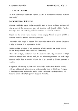 Consumer Satisfaction SIREESH AUTO PVT LTD
Page 31
3.1 TITLE OF THE STUDY
“A Study on Consumer Satisfaction towards XUV500 by Mahindra and Mahindra in Sireesh
Auto pvt ltd.”
BACKGROUND OF THE STUDY
Consumer satisfaction with a product presumably leads to repeat purchases, acceptance of
other products in the same product line , and favourable word of mouth publicity. Therefore
knowledge about factors affecting customer satisfaction is essential to marketers.
Sireesh auto has always been a customer –centric company. There is a need to establish a
customer satisfaction for each and every organization.
The reviews which we get as feedback which need to be included if the customer satisfaction
is going to add value to the organizations product.
Many companies are aiming for high satisfaction because customers who are just satisfied
still find it easy to switch when a better offer comes along.
Those who are highly satisfied are much less ready to switch. High satisfaction or delight
creates an emotional bond with the brand, not just the rational preference. The result is high
customer loyalty. Thus a company believes that a very satisfied or delighted customer is
worth ten
Competition: The new age XUV500 is the most valuable product from Mahindra. Loaded
with new and improved technologies, the car is an absolute beast for SUV lovers. At present
it gives tough competition to Renault Duster, Nissan Terrano and Tata Safari Storme. The
bolstered version will make its position stronger in the market.
 