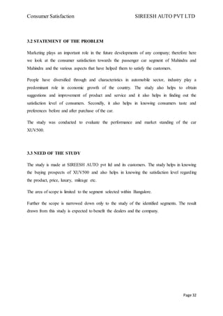 Consumer Satisfaction SIREESH AUTO PVT LTD
Page 32
3.2 STATEMENT OF THE PROBLEM
Marketing plays an important role in the future developments of any company; therefore here
we look at the consumer satisfaction towards the passenger car segment of Mahindra and
Mahindra and the various aspects that have helped them to satisfy the customers.
People have diversified through and characteristics in automobile sector, industry play a
predominant role in economic growth of the country. The study also helps to obtain
suggestions and improvement of product and service and it also helps in finding out the
satisfaction level of consumers. Secondly, it also helps in knowing consumers taste and
preferences before and after purchase of the car.
The study was conducted to evaluate the performance and market standing of the car
XUV500.
3.3 NEED OF THE STUDY
The study is made at SIREESH AUTO pvt ltd and its customers. The study helps in knowing
the buying prospects of XUV500 and also helps in knowing the satisfaction level regarding
the product, price, luxury, mileage etc.
The area of scope is limited to the segment selected within Bangalore.
Further the scope is narrowed down only to the study of the identified segments. The result
drawn from this study is expected to benefit the dealers and the company.
 