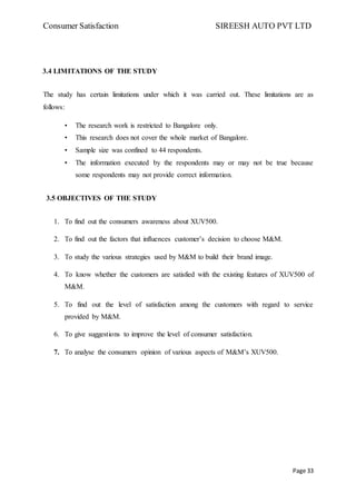 Consumer Satisfaction SIREESH AUTO PVT LTD
Page 33
3.4 LIMITATIONS OF THE STUDY
The study has certain limitations under which it was carried out. These limitations are as
follows:
• The research work is restricted to Bangalore only.
• This research does not cover the whole market of Bangalore.
• Sample size was confined to 44 respondents.
• The information executed by the respondents may or may not be true because
some respondents may not provide correct information.
3.5 OBJECTIVES OF THE STUDY
1. To find out the consumers awareness about XUV500.
2. To find out the factors that influences customer’s decision to choose M&M.
3. To study the various strategies used by M&M to build their brand image.
4. To know whether the customers are satisfied with the existing features of XUV500 of
M&M.
5. To find out the level of satisfaction among the customers with regard to service
provided by M&M.
6. To give suggestions to improve the level of consumer satisfaction.
7. To analyse the consumers opinion of various aspects of M&M’s XUV500.
 